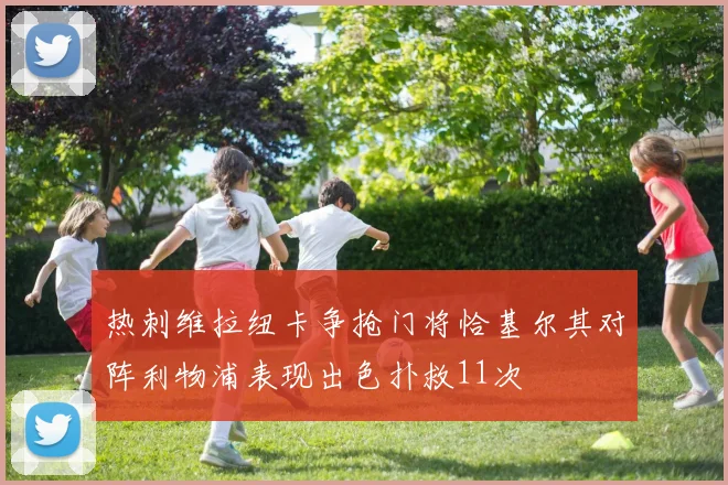 热刺维拉纽卡争抢门将恰基尔其对阵利物浦表现出色扑救11次