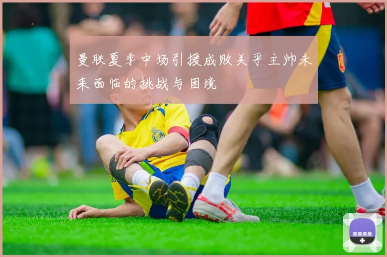 曼联夏季中场引援成败关乎主帅未来面临的挑战与困境