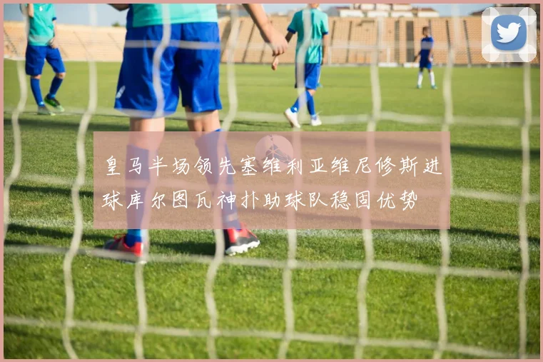 皇马半场领先塞维利亚维尼修斯进球库尔图瓦神扑助球队稳固优势