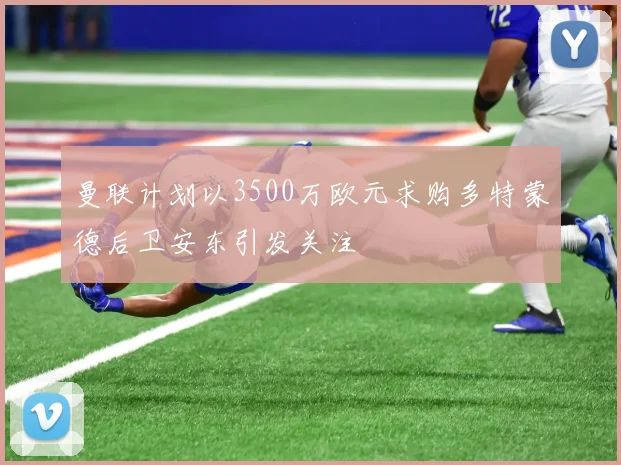 曼联计划以3500万欧元求购多特蒙德后卫安东引发关注
