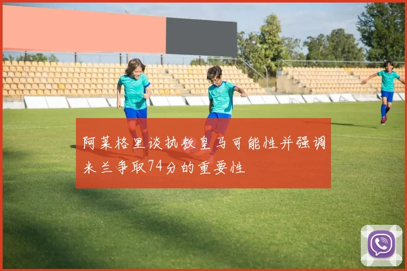 阿莱格里谈执教皇马可能性并强调米兰争取74分的重要性