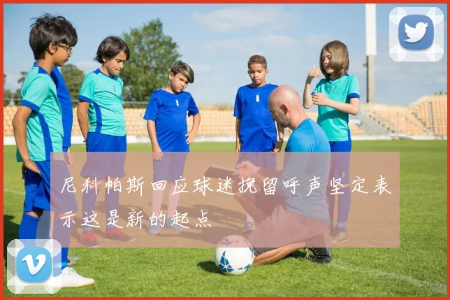 尼科帕斯回应球迷挽留呼声坚定表示这是新的起点