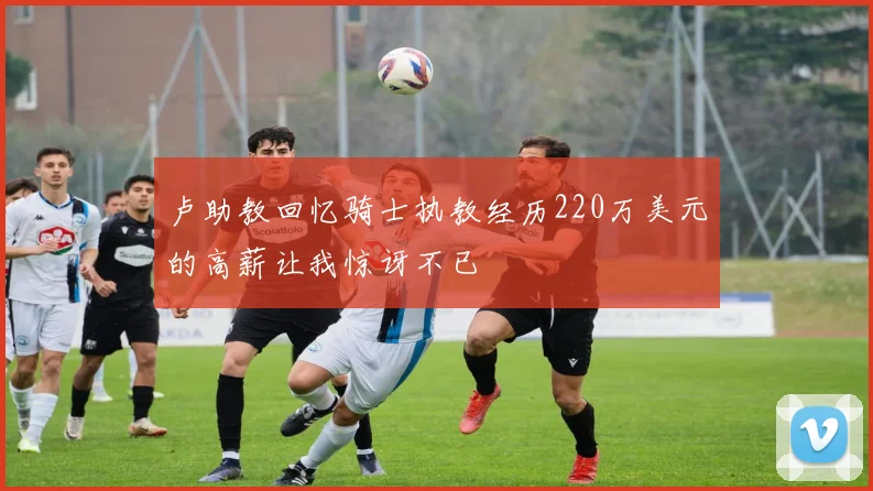 卢助教回忆骑士执教经历220万美元的高薪让我惊讶不已