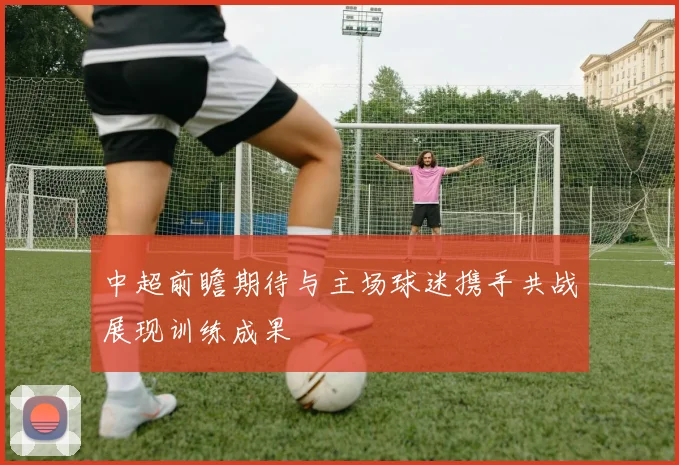 中超前瞻期待与主场球迷携手共战展现训练成果