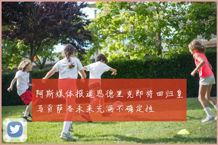 阿斯媒体报道恩德里克即将回归皇马贡萨洛未来充满不确定性