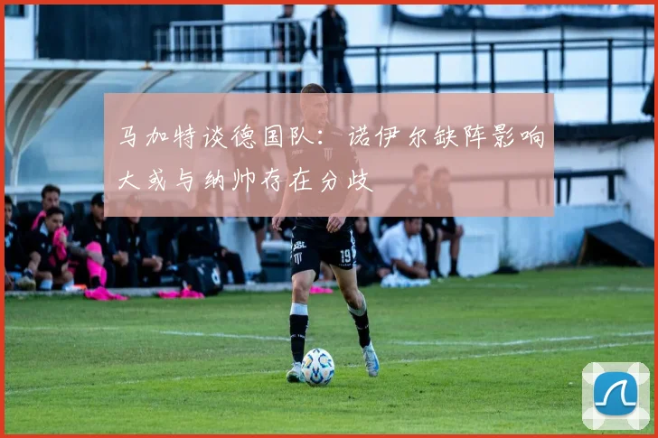 马加特谈德国队：诺伊尔缺阵影响大或与纳帅存在分歧