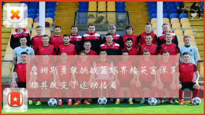 詹姆斯勇敢挑战篮球界精英富保罗称其改变了运动格局