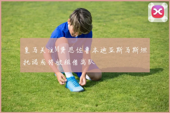皇马关注M费恩佐鲁本迪亚斯马斯坦托诺或将被租借离队