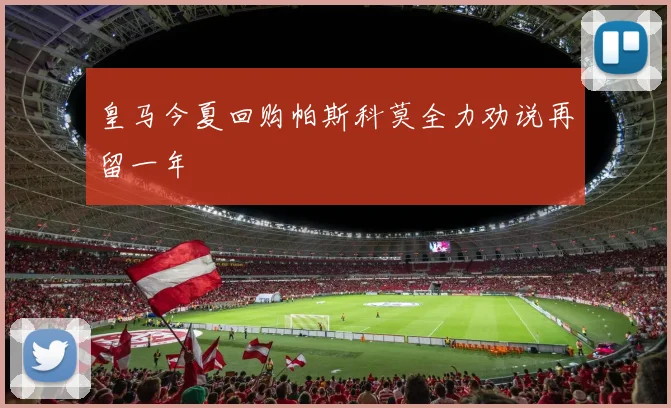 皇马今夏回购帕斯科莫全力劝说再留一年