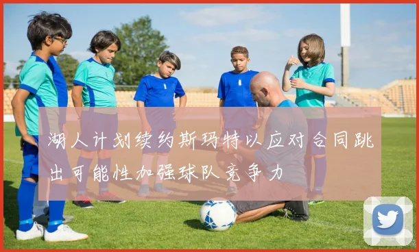 湖人计划续约斯玛特以应对合同跳出可能性加强球队竞争力