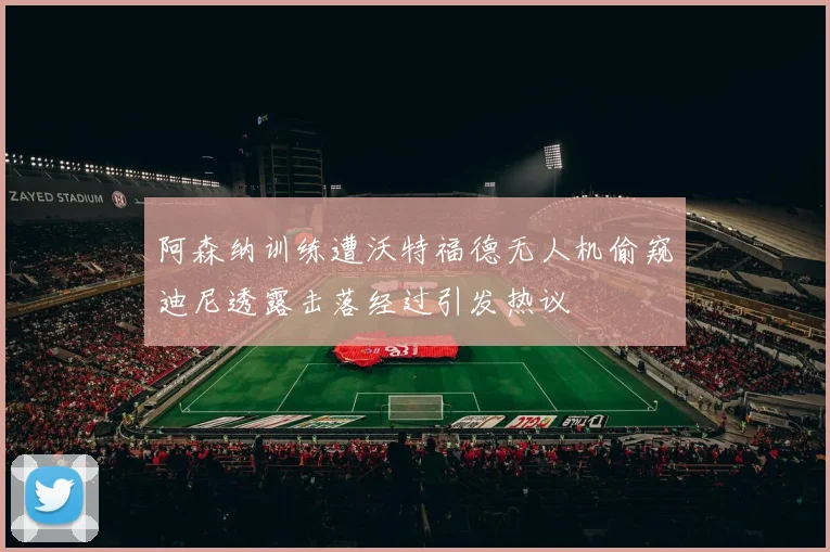 阿森纳训练遭沃特福德无人机偷窥迪尼透露击落经过引发热议