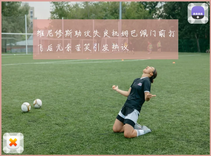 维尼修斯助攻失良机姆巴佩门前打飞后无奈苦笑引发热议