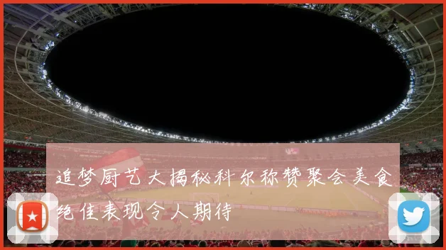 追梦厨艺大揭秘科尔称赞聚会美食绝佳表现令人期待