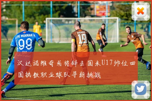 汉达诺维奇或将辞去国米U17帅位回国执教职业球队寻新挑战