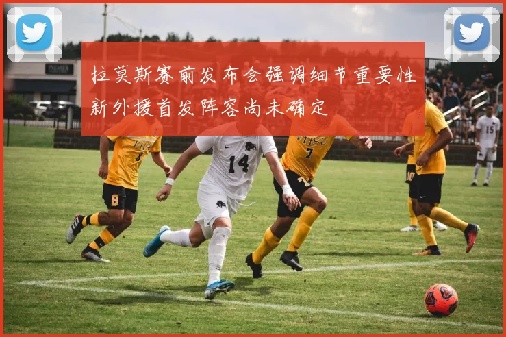 拉莫斯赛前发布会强调细节重要性新外援首发阵容尚未确定