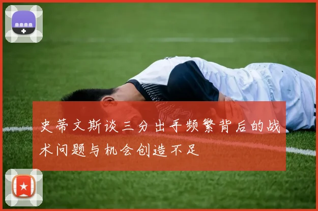 史蒂文斯谈三分出手频繁背后的战术问题与机会创造不足