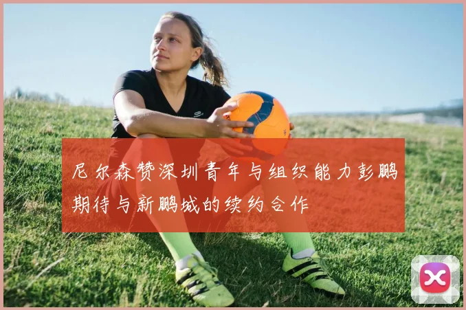 尼尔森赞深圳青年与组织能力彭鹏期待与新鹏城的续约合作