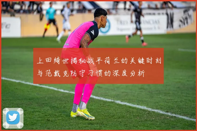 上田绮世揭秘战平荷兰的关键时刻与范戴克防守习惯的深度分析