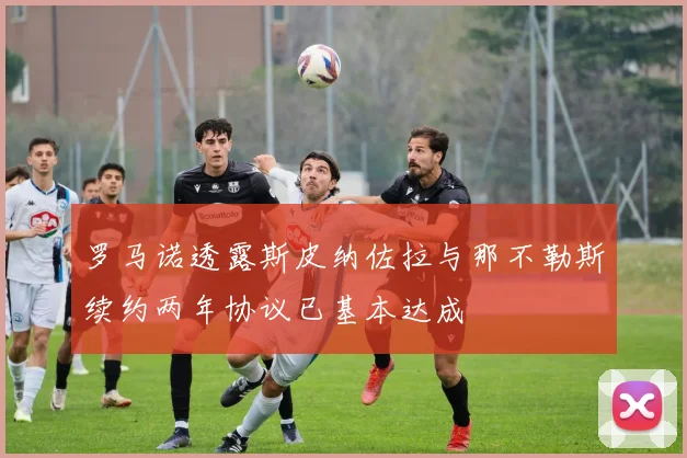 罗马诺透露斯皮纳佐拉与那不勒斯续约两年协议已基本达成