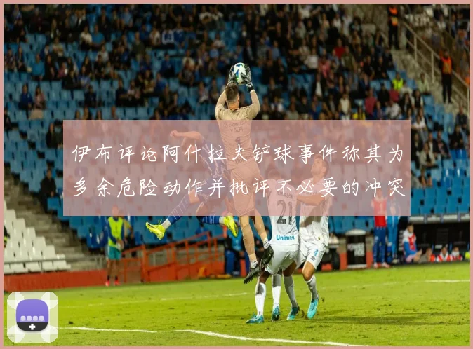 伊布评论阿什拉夫铲球事件称其为多余危险动作并批评不必要的冲突