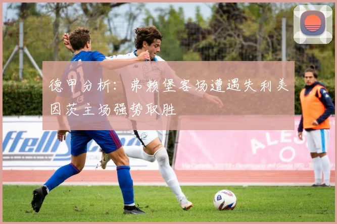德甲分析：弗赖堡客场遭遇失利美因茨主场强势取胜