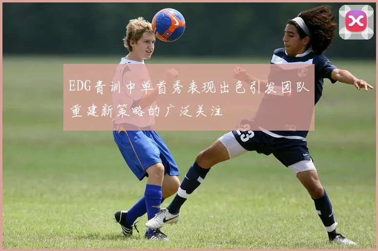 EDG青训中单首秀表现出色引发团队重建新策略的广泛关注