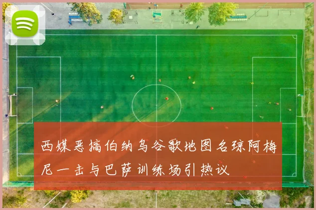 西媒恶搞伯纳乌谷歌地图名琼阿梅尼一击与巴萨训练场引热议