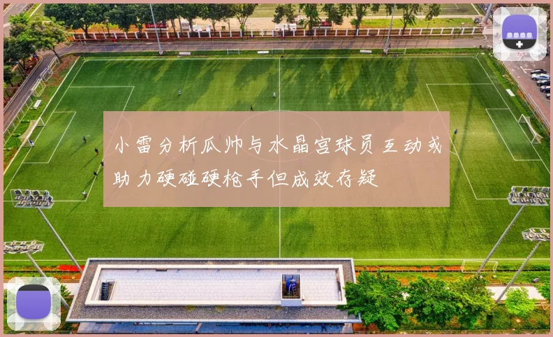 小雷分析瓜帅与水晶宫球员互动或助力硬碰硬枪手但成效存疑