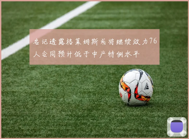 名记透露格莱姆斯或将继续效力76人合同预计低于中产特例水平