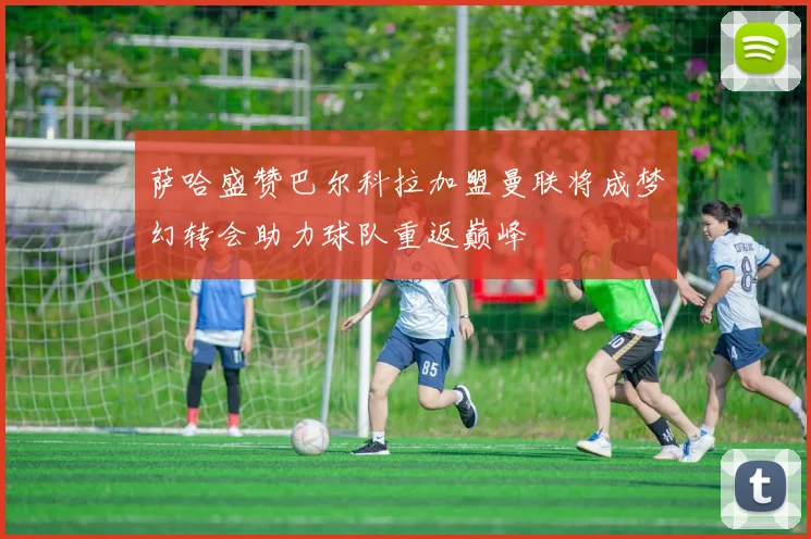 萨哈盛赞巴尔科拉加盟曼联将成梦幻转会助力球队重返巅峰
