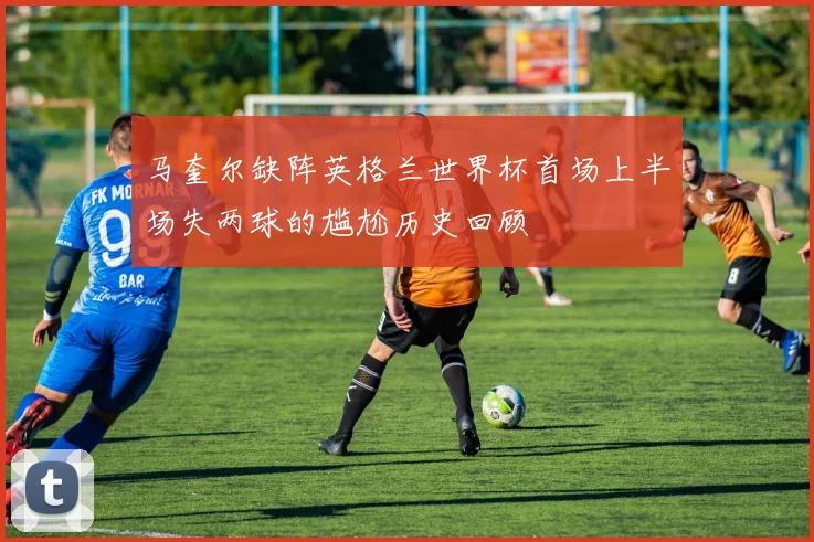 马奎尔缺阵英格兰世界杯首场上半场失两球的尴尬历史回顾