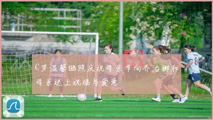 C罗温馨晒照庆祝母亲节向乔治娜和母亲送上祝福与爱意