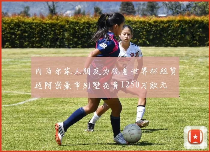 内马尔家人朋友为观看世界杯租赁迈阿密豪华别墅花费1250万欧元