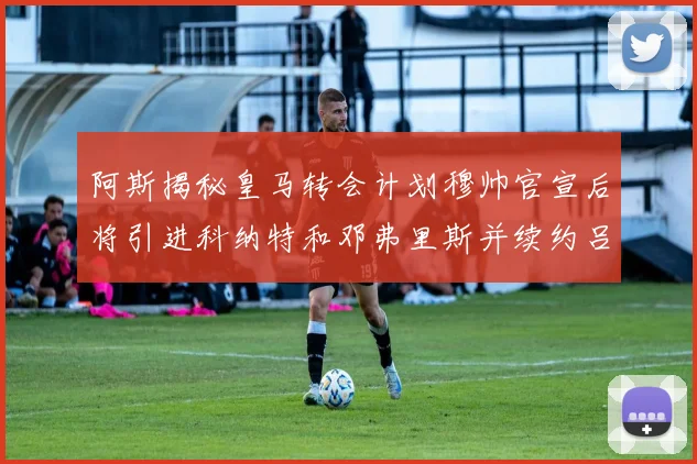阿斯揭秘皇马转会计划穆帅官宣后将引进科纳特和邓弗里斯并续约吕迪格